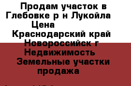 Продам участок в Глебовке(р-н Лукойла) › Цена ­ 550 000 - Краснодарский край, Новороссийск г. Недвижимость » Земельные участки продажа   